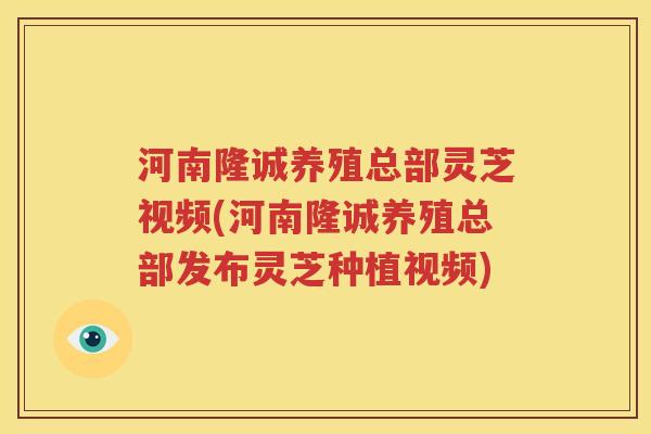 河南隆诚养殖总部灵芝视频(河南隆诚养殖总部发布灵芝种植视频)