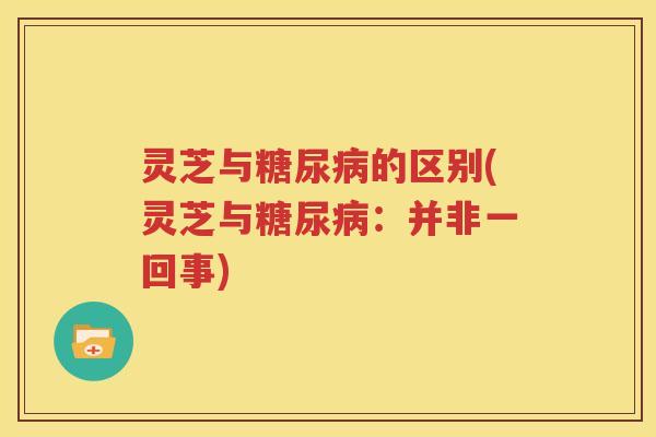 灵芝与糖尿病的区别(灵芝与糖尿病：并非一回事)
