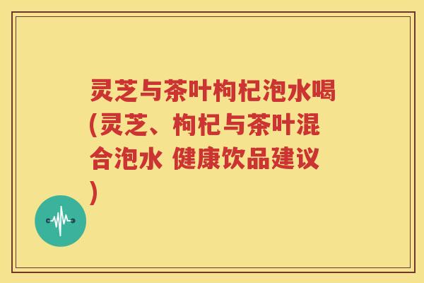 灵芝与茶叶枸杞泡水喝(灵芝、枸杞与茶叶混合泡水 健康饮品建议)