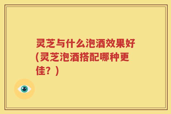 灵芝与什么泡酒效果好(灵芝泡酒搭配哪种更佳？)