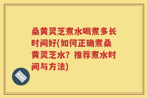 桑黄灵芝煮水喝煮多长时间好(如何正确煮桑黄灵芝水？推荐煮水时间与方法)