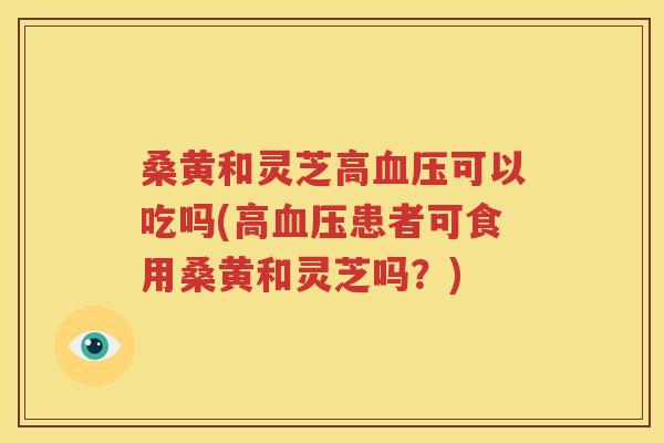 桑黄和灵芝高血压可以吃吗(高血压患者可食用桑黄和灵芝吗？)