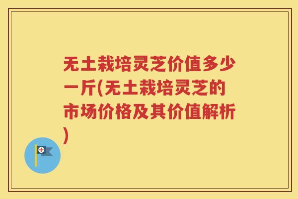 无土栽培灵芝价值多少一斤(无土栽培灵芝的市场价格及其价值解析)