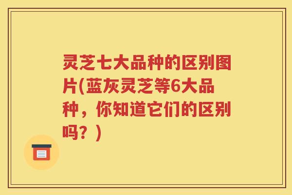 灵芝七大品种的区别图片(蓝灰灵芝等6大品种，你知道它们的区别吗？)