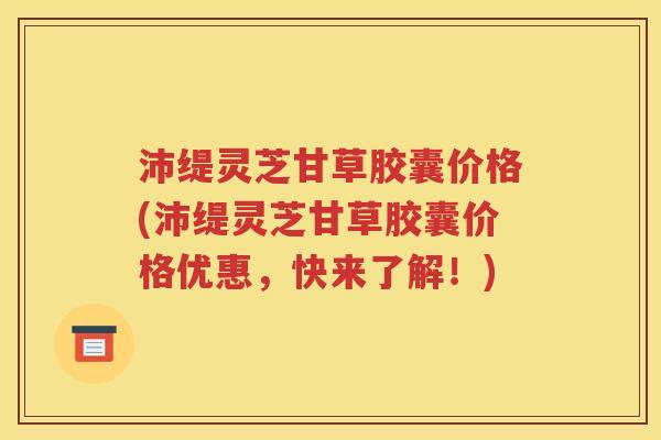 沛缇灵芝甘草胶囊价格(沛缇灵芝甘草胶囊价格优惠，快来了解！)