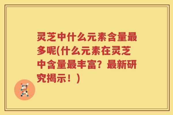 灵芝中什么元素含量最多呢(什么元素在灵芝中含量最丰富？最新研究揭示！)