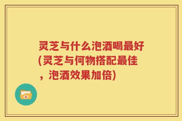 灵芝与什么泡酒喝最好(灵芝与何物搭配最佳，泡酒效果加倍)