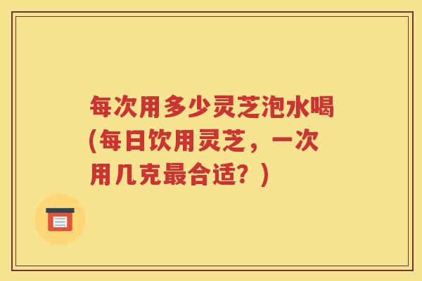 每次用多少灵芝泡水喝(每日饮用灵芝，一次用几克最合适？)