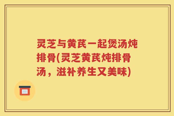 灵芝与黄芪一起煲汤炖排骨(灵芝黄芪炖排骨汤，滋补养生又美味)
