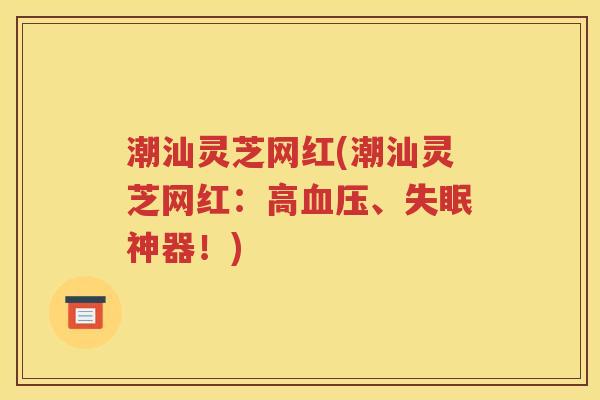 潮汕灵芝网红(潮汕灵芝网红：高血压、失眠神器！)