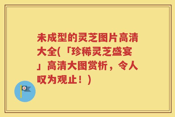 未成型的灵芝图片高清大全(「珍稀灵芝盛宴」高清大图赏析，令人叹为观止！)