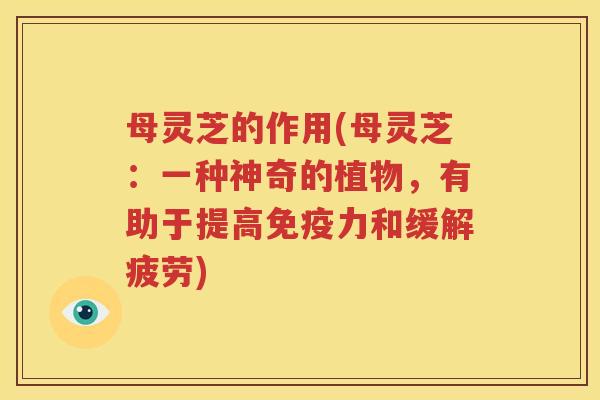 母灵芝的作用(母灵芝：一种神奇的植物，有助于提高免疫力和缓解疲劳)