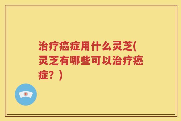 治疗癌症用什么灵芝(灵芝有哪些可以治疗癌症？)