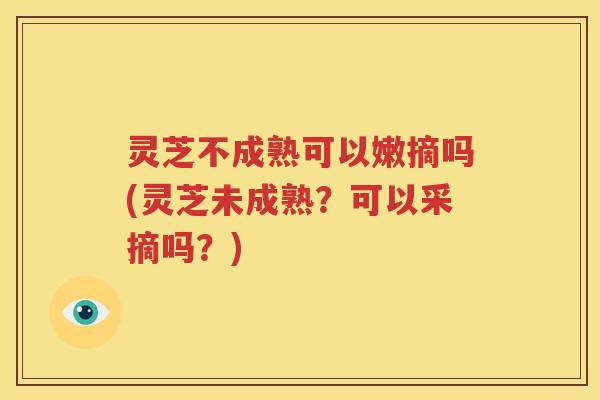 灵芝不成熟可以嫩摘吗(灵芝未成熟？可以采摘吗？)