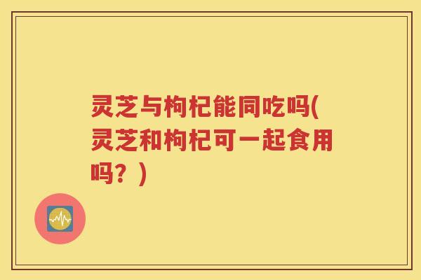 灵芝与枸杞能同吃吗(灵芝和枸杞可一起食用吗？)