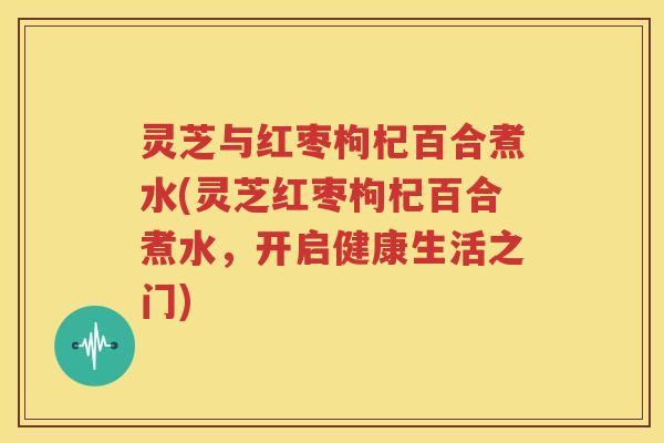 灵芝与红枣枸杞百合煮水(灵芝红枣枸杞百合煮水，开启健康生活之门)