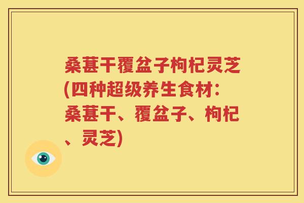 桑葚干覆盆子枸杞灵芝(四种超级养生食材：桑葚干、覆盆子、枸杞、灵芝)