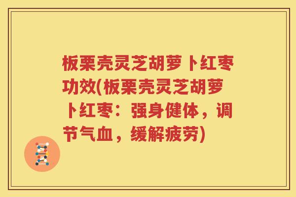 板栗壳灵芝胡萝卜红枣功效(板栗壳灵芝胡萝卜红枣：强身健体，调节气血，缓解疲劳)