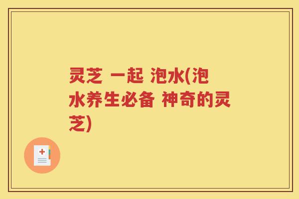 灵芝 一起 泡水(泡水养生必备 神奇的灵芝)