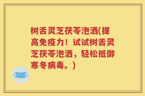 树舌灵芝茯苓泡洒(提高免疫力！试试树舌灵芝茯苓泡洒，轻松抵御寒冬病毒。)