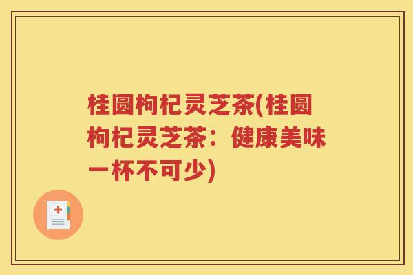 桂圆枸杞灵芝茶(桂圆枸杞灵芝茶：健康美味一杯不可少)