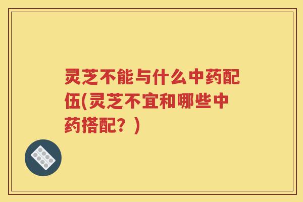 灵芝不能与什么中药配伍(灵芝不宜和哪些中药搭配？)
