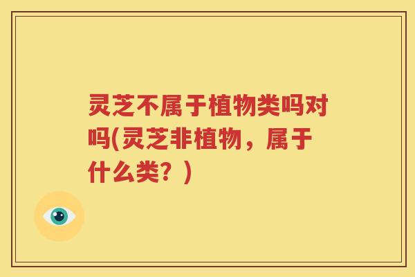 灵芝不属于植物类吗对吗(灵芝非植物，属于什么类？)