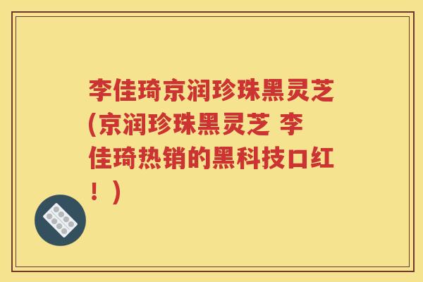 李佳琦京润珍珠黑灵芝(京润珍珠黑灵芝 李佳琦热销的黑科技口红！)