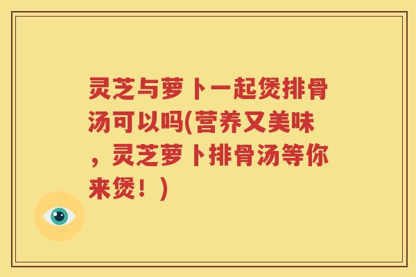 灵芝与萝卜一起煲排骨汤可以吗(营养又美味，灵芝萝卜排骨汤等你来煲！)