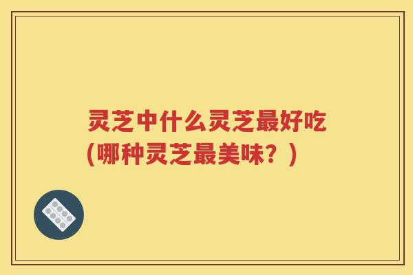 灵芝中什么灵芝最好吃(哪种灵芝最美味？)