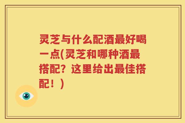 灵芝与什么配酒最好喝一点(灵芝和哪种酒最搭配？这里给出最佳搭配！)
