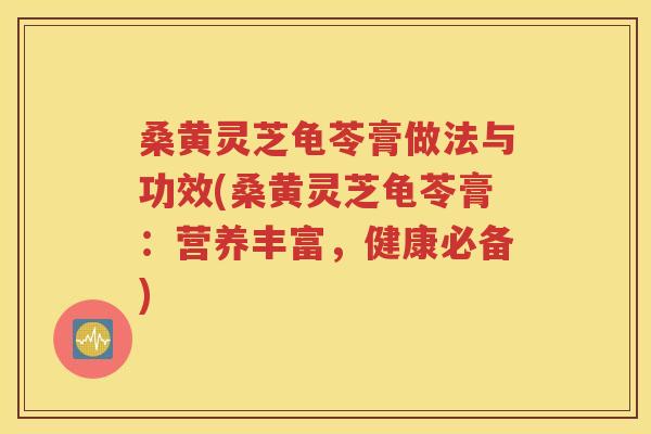 桑黄灵芝龟苓膏做法与功效(桑黄灵芝龟苓膏：营养丰富，健康必备)