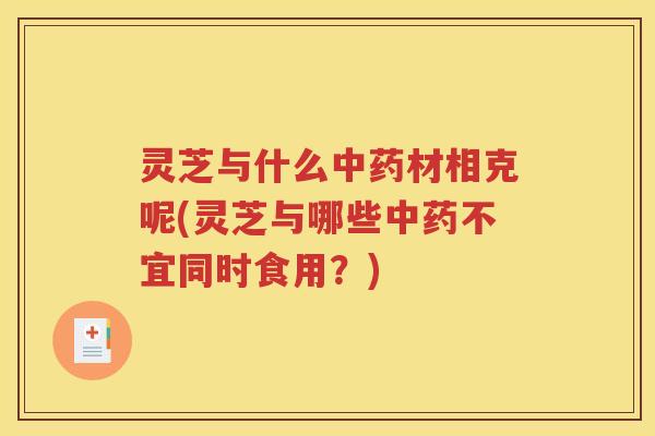 灵芝与什么中药材相克呢(灵芝与哪些中药不宜同时食用？)
