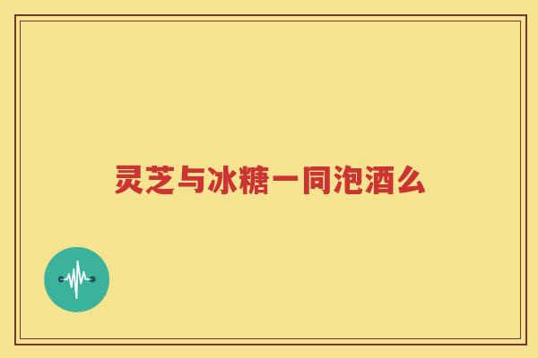 灵芝与冰糖一同泡酒么