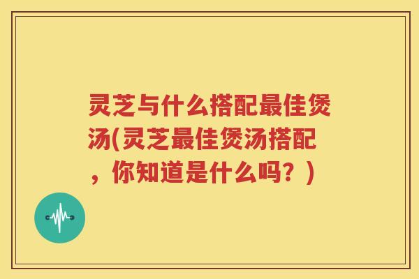 灵芝与什么搭配最佳煲汤(灵芝最佳煲汤搭配，你知道是什么吗？)