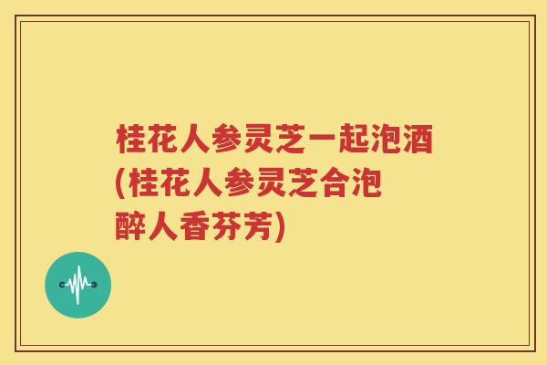 桂花人参灵芝一起泡酒(桂花人参灵芝合泡 醉人香芬芳)