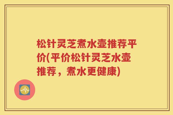 松针灵芝煮水壶推荐平价(平价松针灵芝水壶推荐，煮水更健康)