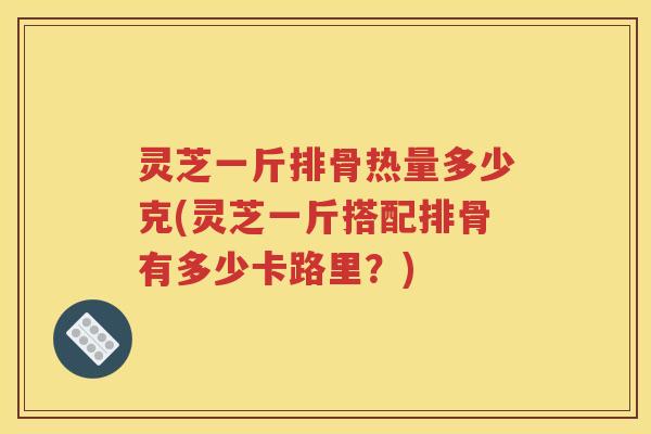 灵芝一斤排骨热量多少克(灵芝一斤搭配排骨有多少卡路里？)