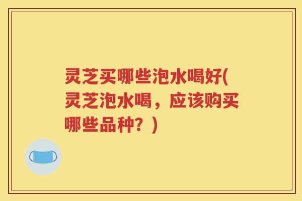 灵芝买哪些泡水喝好(灵芝泡水喝，应该购买哪些品种？)