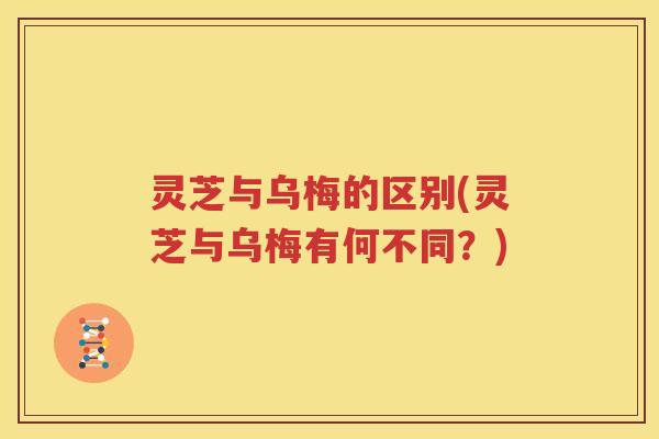 灵芝与乌梅的区别(灵芝与乌梅有何不同？)