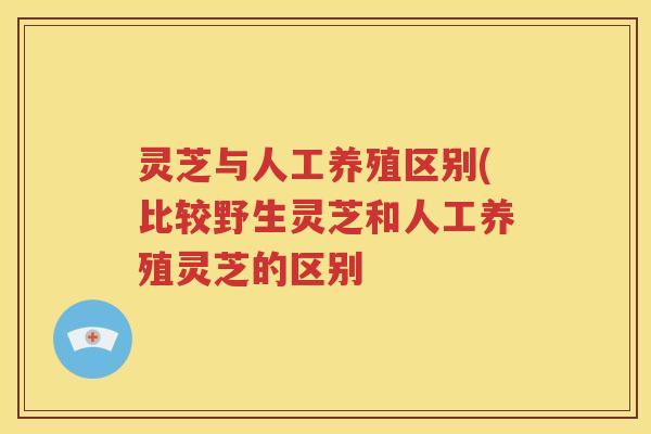 灵芝与人工养殖区别(比较野生灵芝和人工养殖灵芝的区别