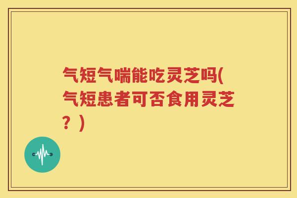 气短气喘能吃灵芝吗(气短患者可否食用灵芝？)