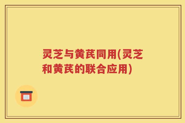 灵芝与黄芪同用(灵芝和黄芪的联合应用)
