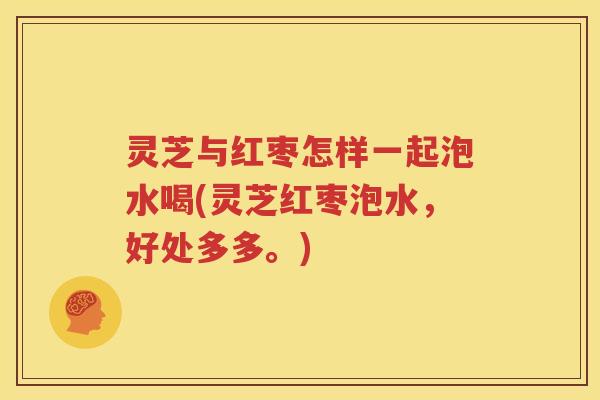 灵芝与红枣怎样一起泡水喝(灵芝红枣泡水，好处多多。)