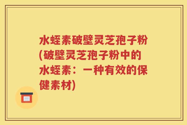 水蛭素破壁灵芝孢子粉(破壁灵芝孢子粉中的水蛭素：一种有效的保健素材)
