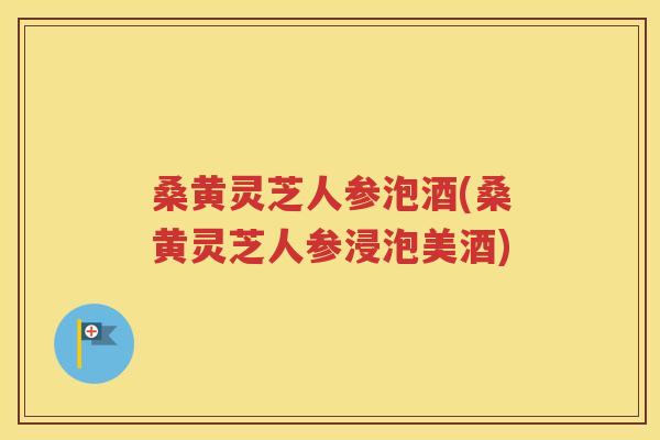 桑黄灵芝人参泡酒(桑黄灵芝人参浸泡美酒)