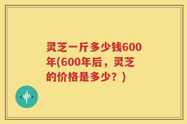 灵芝一斤多少钱600年(600年后，灵芝的价格是多少？)