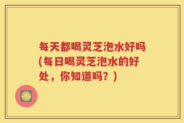 每天都喝灵芝泡水好吗(每日喝灵芝泡水的好处，你知道吗？)