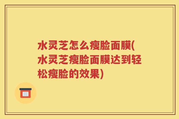 水灵芝怎么瘦脸面膜(水灵芝瘦脸面膜达到轻松瘦脸的效果)
