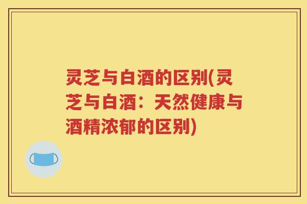 灵芝与白酒的区别(灵芝与白酒：天然健康与酒精浓郁的区别)